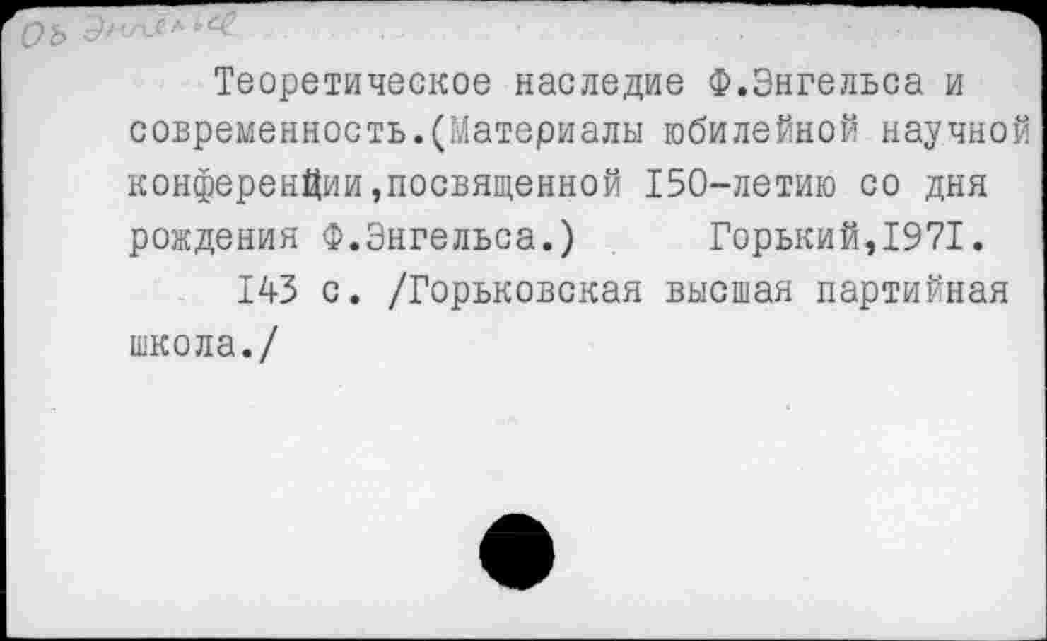 ﻿Теоретическое наследие Ф.Энгельса и современность.(Материалы юбилейной научной конференции,посвященной 150-летию со дня рождения Ф.Энгельса.) Горький,1971.
143 с. /Горьковская высшая партийная школа./